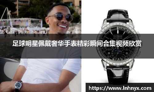 足球明星佩戴奢华手表精彩瞬间合集视频欣赏
