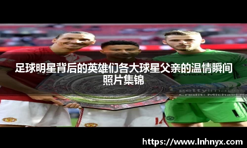 足球明星背后的英雄们各大球星父亲的温情瞬间照片集锦